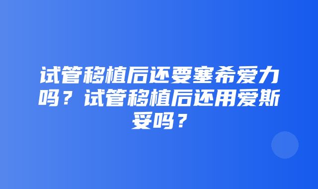 试管移植后还要塞希爱力吗？试管移植后还用爱斯妥吗？