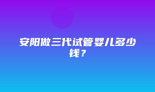 安阳做三代试管婴儿多少钱？