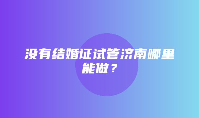 没有结婚证试管济南哪里能做？