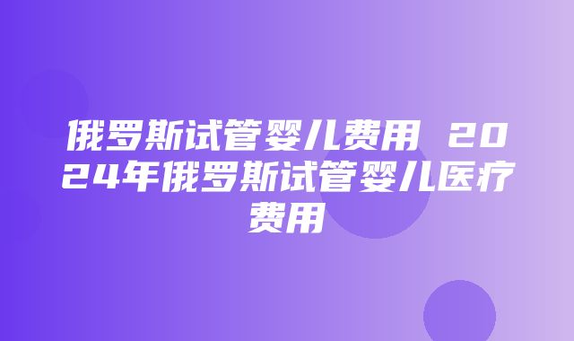 俄罗斯试管婴儿费用 2024年俄罗斯试管婴儿医疗费用