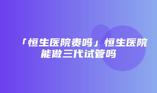 「恒生医院贵吗」恒生医院能做三代试管吗