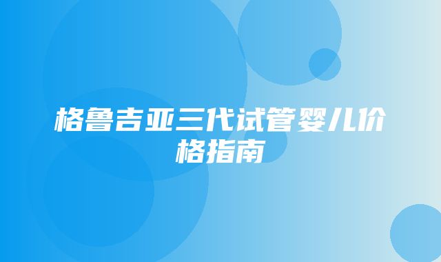 格鲁吉亚三代试管婴儿价格指南