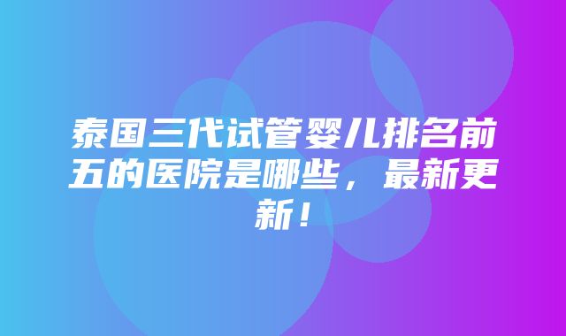 泰国三代试管婴儿排名前五的医院是哪些，最新更新！