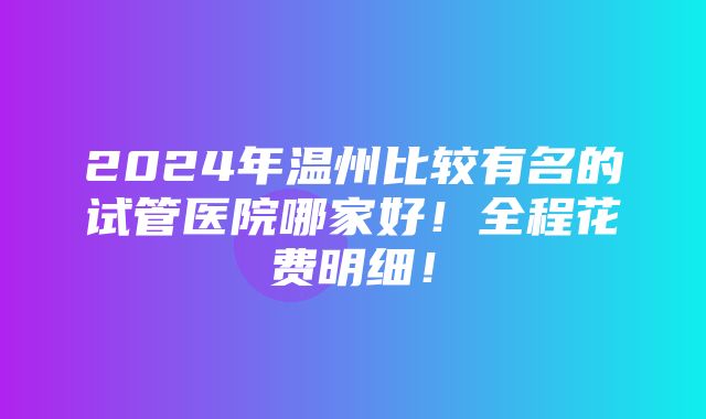 2024年温州比较有名的试管医院哪家好！全程花费明细！