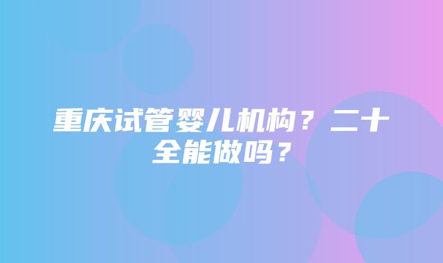 重庆试管婴儿机构？二十全能做吗？