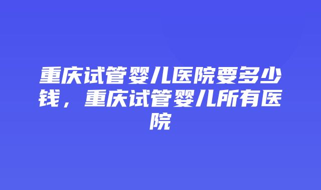 重庆试管婴儿医院要多少钱，重庆试管婴儿所有医院