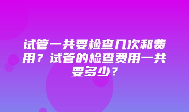 试管一共要检查几次和费用？试管的检查费用一共要多少？