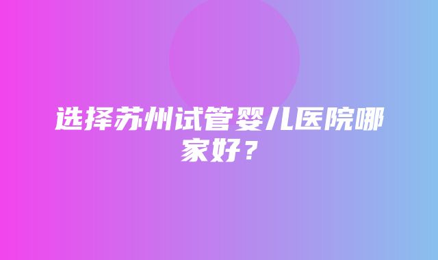 选择苏州试管婴儿医院哪家好？