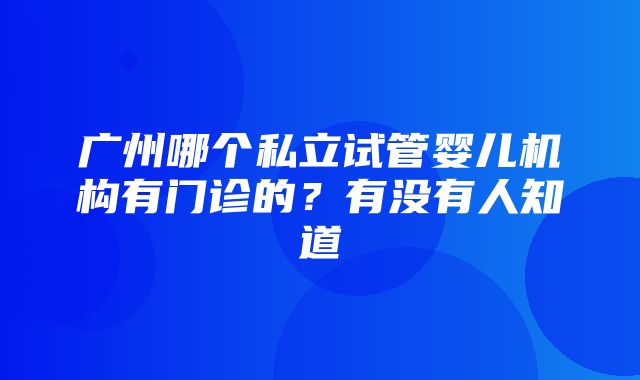 广州哪个私立试管婴儿机构有门诊的？有没有人知道