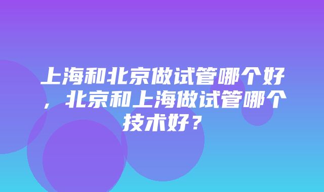 上海和北京做试管哪个好，北京和上海做试管哪个技术好？