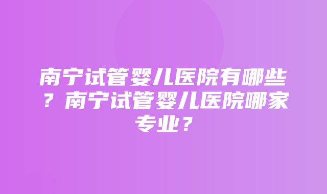 南宁试管婴儿医院有哪些？南宁试管婴儿医院哪家专业？