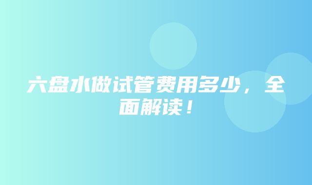 六盘水做试管费用多少，全面解读！