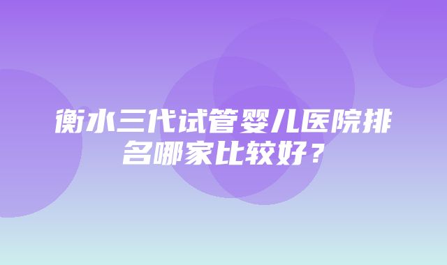 衡水三代试管婴儿医院排名哪家比较好？