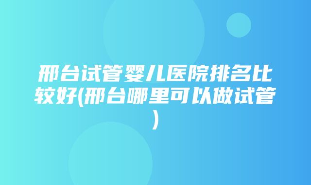 邢台试管婴儿医院排名比较好(邢台哪里可以做试管)