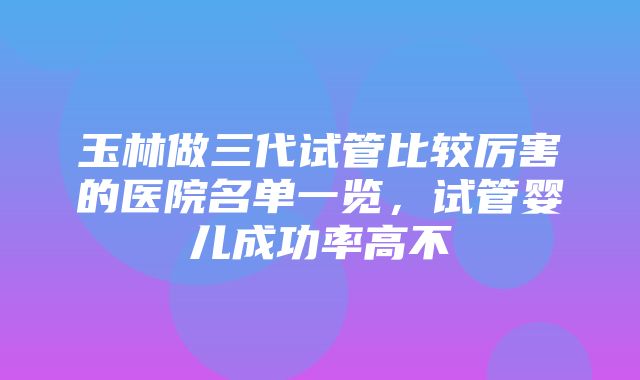 玉林做三代试管比较厉害的医院名单一览，试管婴儿成功率高不