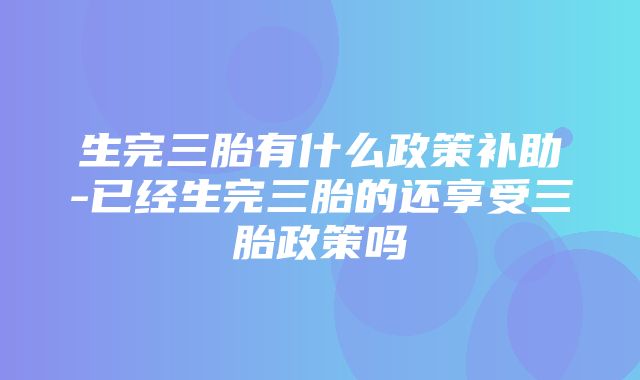 生完三胎有什么政策补助-已经生完三胎的还享受三胎政策吗