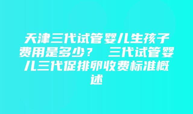 天津三代试管婴儿生孩子费用是多少？ 三代试管婴儿三代促排卵收费标准概述