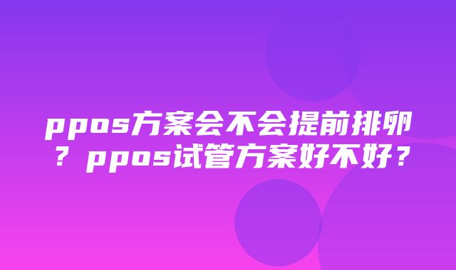 ppos方案会不会提前排卵？ppos试管方案好不好？