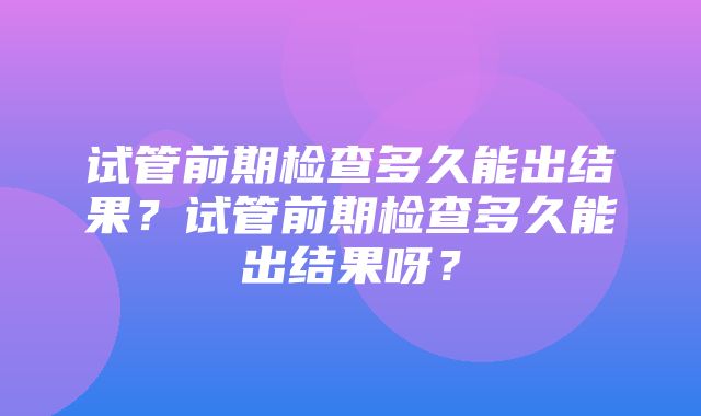 试管前期检查多久能出结果？试管前期检查多久能出结果呀？