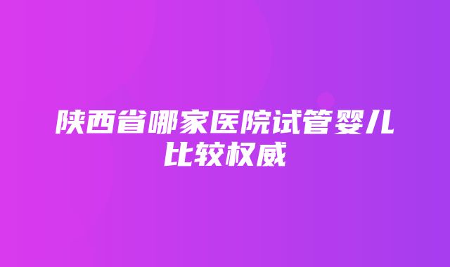 陕西省哪家医院试管婴儿比较权威