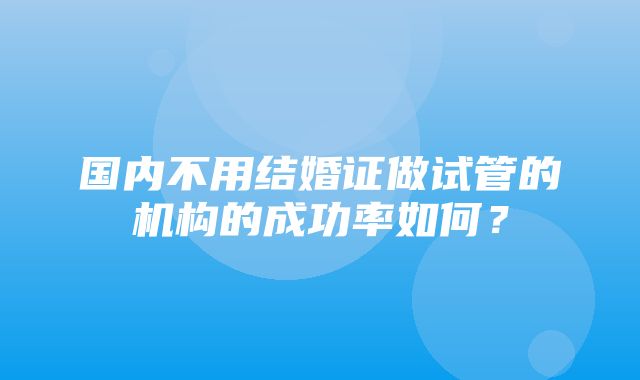 国内不用结婚证做试管的机构的成功率如何？