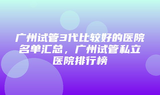 广州试管3代比较好的医院名单汇总，广州试管私立医院排行榜