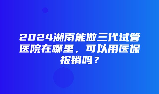 2024湖南能做三代试管医院在哪里，可以用医保报销吗？