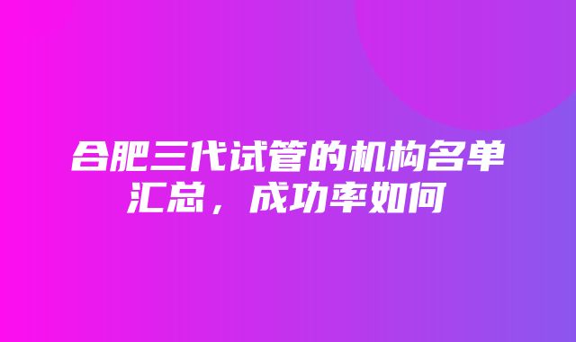 合肥三代试管的机构名单汇总，成功率如何