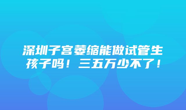 深圳子宫萎缩能做试管生孩子吗！三五万少不了！