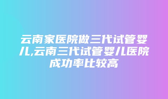 云南家医院做三代试管婴儿,云南三代试管婴儿医院成功率比较高