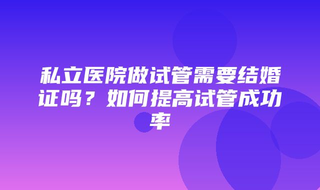 私立医院做试管需要结婚证吗？如何提高试管成功率