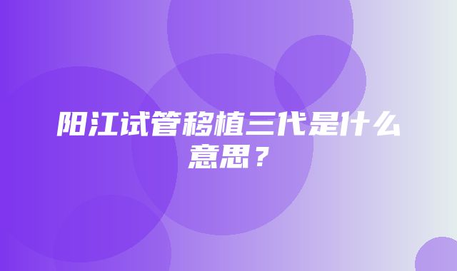 阳江试管移植三代是什么意思？