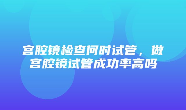 宫腔镜检查何时试管，做宫腔镜试管成功率高吗