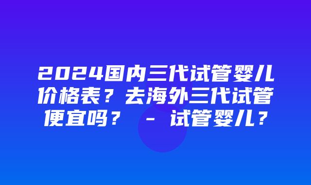 2024国内三代试管婴儿价格表？去海外三代试管便宜吗？ - 试管婴儿？