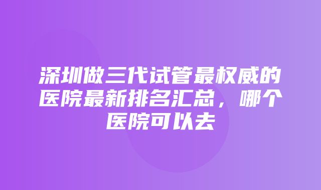 深圳做三代试管最权威的医院最新排名汇总，哪个医院可以去