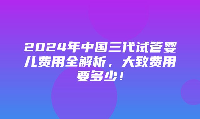 2024年中国三代试管婴儿费用全解析，大致费用要多少！