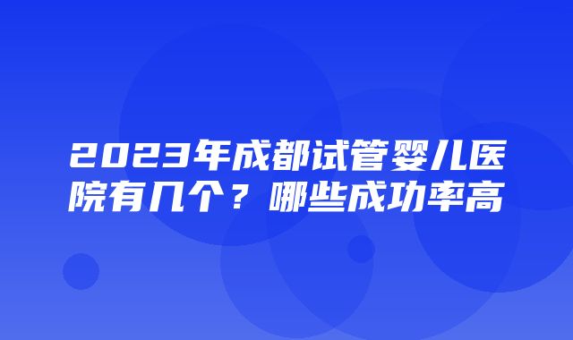 2023年成都试管婴儿医院有几个？哪些成功率高