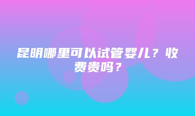 昆明哪里可以试管婴儿？收费贵吗？