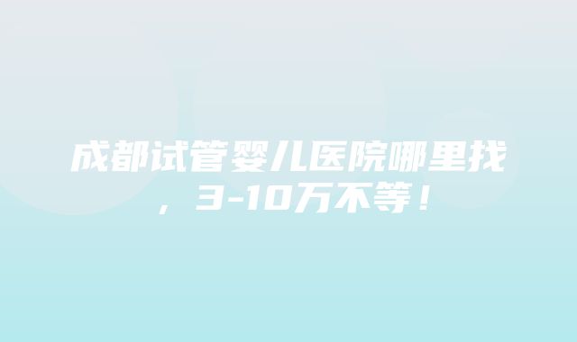 成都试管婴儿医院哪里找，3-10万不等！