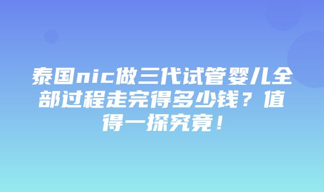 泰国nic做三代试管婴儿全部过程走完得多少钱？值得一探究竟！