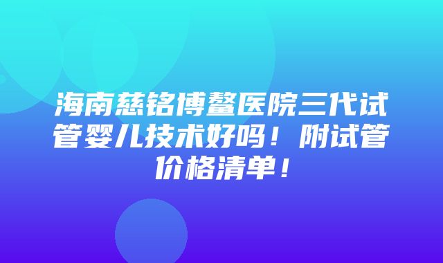 海南慈铭博鳌医院三代试管婴儿技术好吗！附试管价格清单！