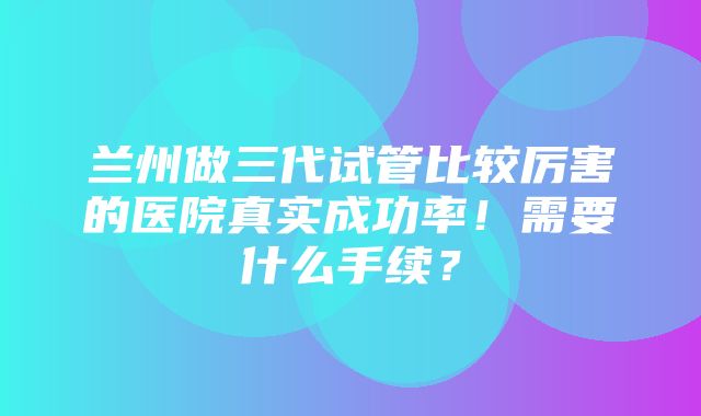 兰州做三代试管比较厉害的医院真实成功率！需要什么手续？