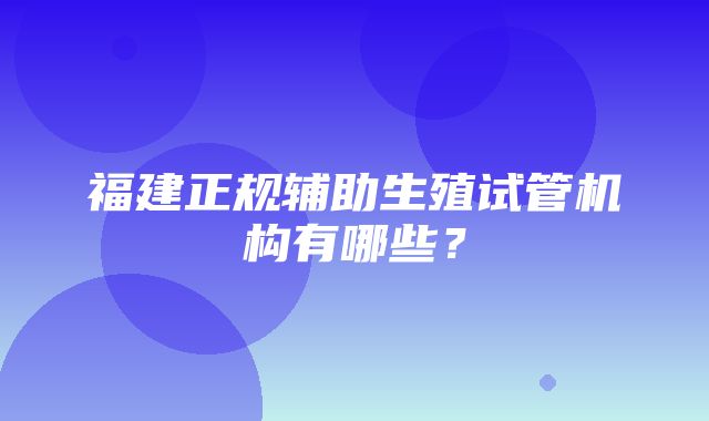 福建正规辅助生殖试管机构有哪些？