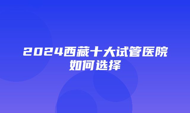 2024西藏十大试管医院如何选择