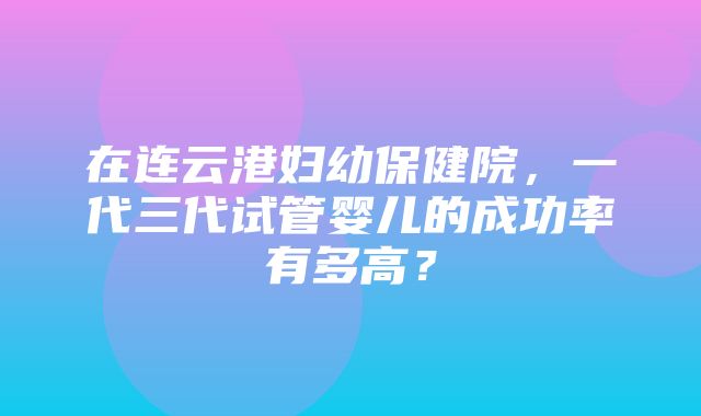 在连云港妇幼保健院，一代三代试管婴儿的成功率有多高？