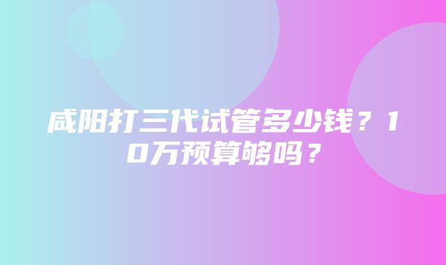 咸阳打三代试管多少钱？10万预算够吗？