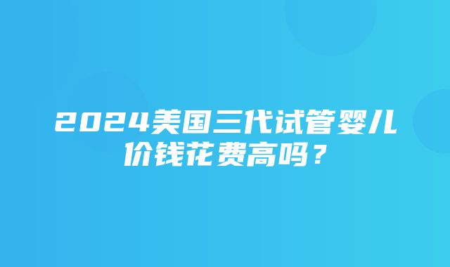 2024美国三代试管婴儿价钱花费高吗？