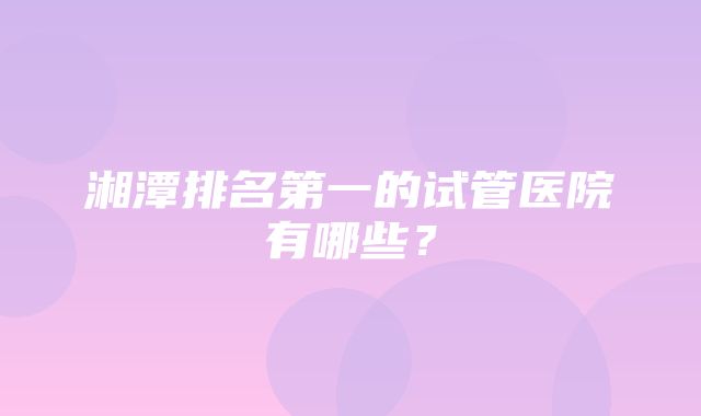 湘潭排名第一的试管医院有哪些？