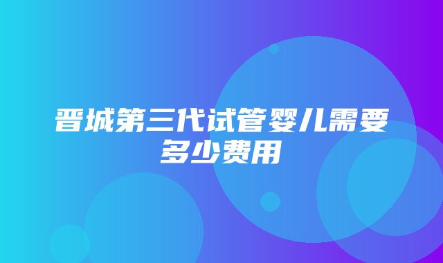 晋城第三代试管婴儿需要多少费用