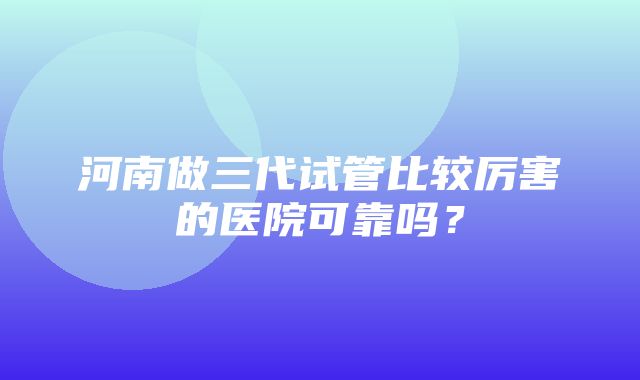 河南做三代试管比较厉害的医院可靠吗？